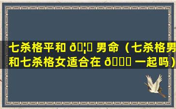 七杀格平和 🦍 男命（七杀格男和七杀格女适合在 🐎 一起吗）